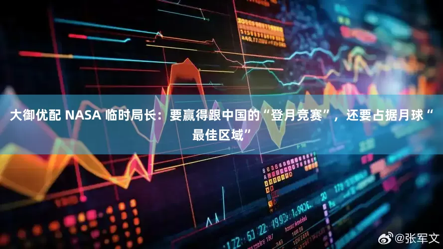 大御优配 NASA 临时局长：要赢得跟中国的“登月竞赛”，还要占据月球“最佳区域”