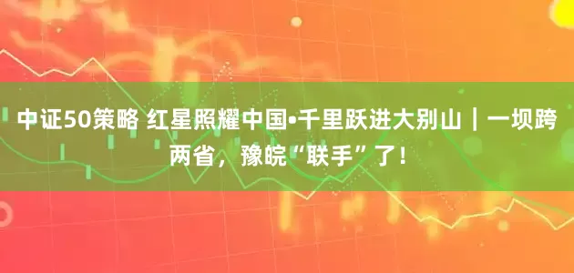 中证50策略 红星照耀中国•千里跃进大别山｜一坝跨两省，豫皖“联手”了！