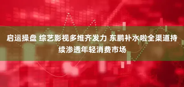 启运操盘 综艺影视多维齐发力 东鹏补水啦全渠道持续渗透年轻消费市场
