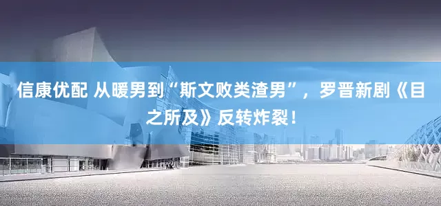 信康优配 从暖男到“斯文败类渣男”，罗晋新剧《目之所及》反转炸裂！