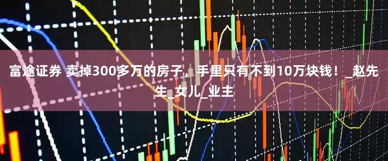 富途证券 卖掉300多万的房子，手里只有不到10万块钱！_赵先生_女儿_业主
