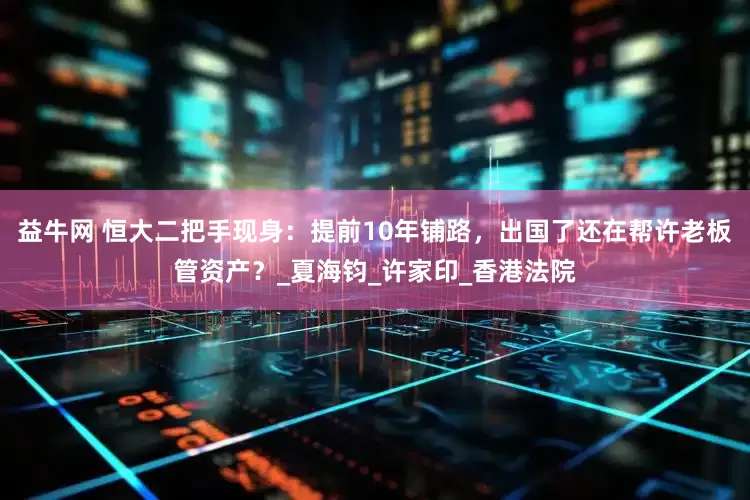 益牛网 恒大二把手现身：提前10年铺路，出国了还在帮许老板管资产？_夏海钧_许家印_香港法院