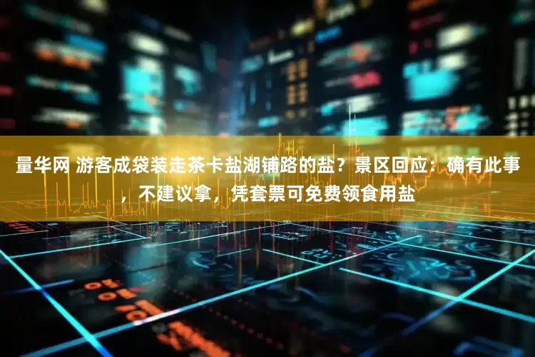 量华网 游客成袋装走茶卡盐湖铺路的盐？景区回应：确有此事，不建议拿，凭套票可免费领食用盐