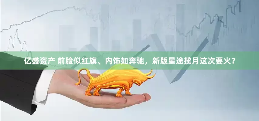 亿盛资产 前脸似红旗、内饰如奔驰，新版星途揽月这次要火？